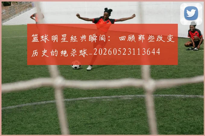 篮球明星经典瞬间：回顾那些改变历史的绝杀球_20260523113644