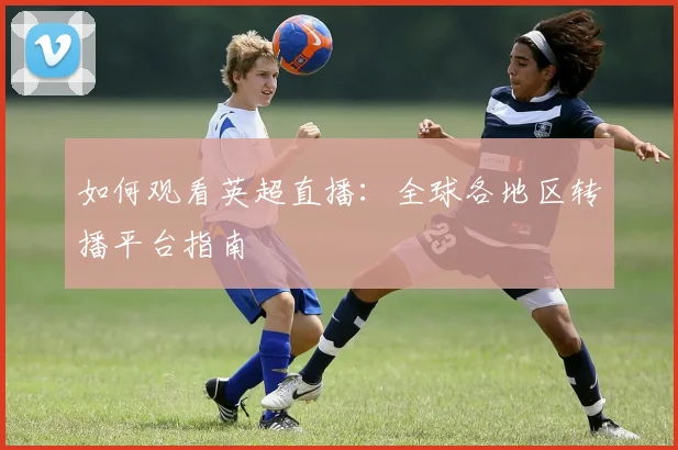 如何观看英超直播：全球各地区转播平台指南
