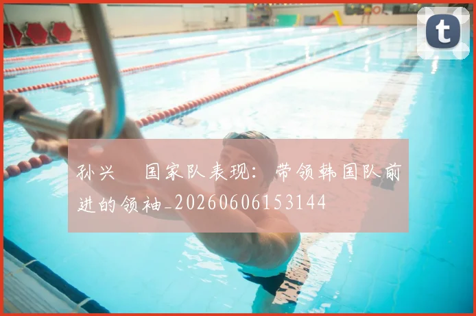 孙兴慜国家队表现:带领韩国队前进的领袖_20260606153144