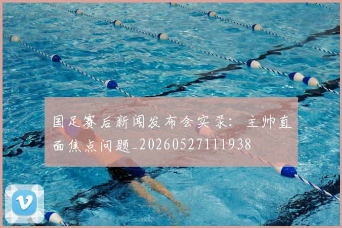 国足赛后新闻发布会实录:主帅直面焦点问题_20260527111938