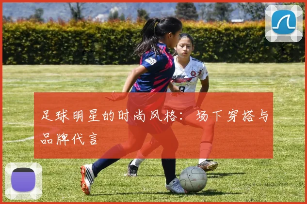 足球明星的时尚风格:场下穿搭与品牌代言