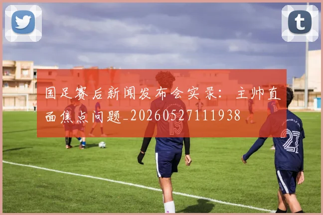 国足赛后新闻发布会实录:主帅直面焦点问题_20260527111938