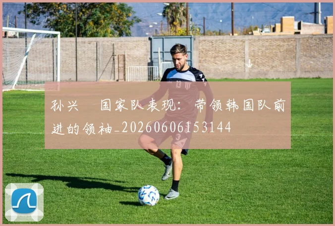 孙兴慜国家队表现：带领韩国队前进的领袖_20260606153144
